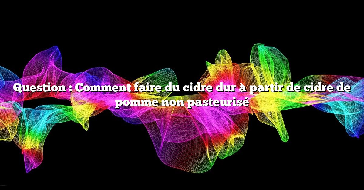 Question : Comment faire du cidre dur à partir de cidre de pomme non pasteurisé